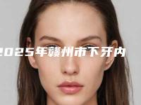 2025年赣州市下牙内侧牙根医院综合实力前十位排行新版公开-赣州市下牙内侧牙根口腔医院