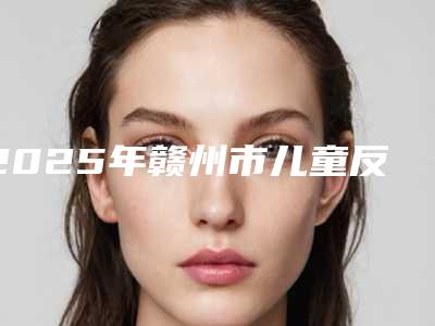 2025年赣州市儿童反颌矫正术整形医院在榜名单十强新出炉