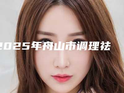 2025年舟山市调理祛斑手术整形医院排行榜详细介绍,点击速览
