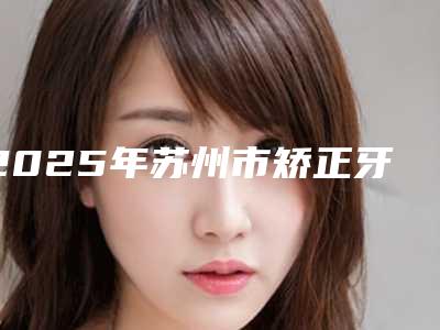 2025年苏州市矫正牙齿后门呀外凸价格(收费标准)2025项目