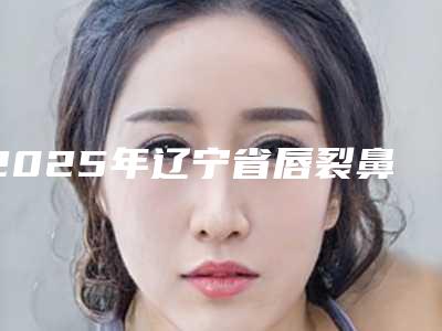 2025年辽宁省唇裂鼻孔价格表(收费标准)一览（辽宁省唇裂鼻孔一般多少钱能做好）