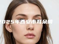 2025年西安市耳朵畸型医院口碑排行榜前十佳都是哪些(西安市耳朵畸型整形医院)