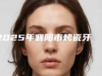 2025年襄阳市烤瓷牙美容修复医院排名榜前十名首发-襄阳市烤瓷牙美容修复口腔医院