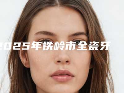 2025年铁岭市全瓷牙种植医院排名榜前十佳攻略-铁岭市全瓷牙种植口腔医院