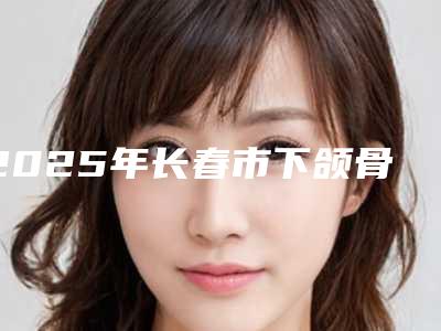 2025年长春市下颌骨边缘医院在榜清单top10强实力名单公布(长春麦金医疗美容门诊部盘点医生-优劣势)