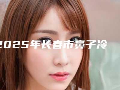 2025年长春市鼻子冷凝微创手术医院排行前十名公测(韩国安成烈整形外科来为您助力)
