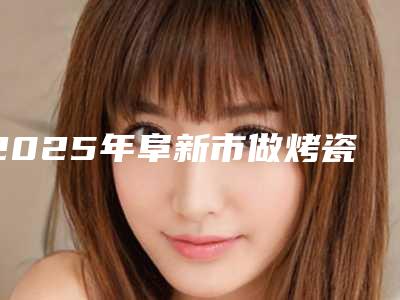 2025年阜新市做烤瓷牙价格价位表2025新的已发布（阜新市做烤瓷牙口腔费用大概是多少）