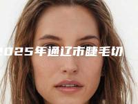 2025年通辽市睫毛切口双眼皮整形医院上榜清单前十名测评
