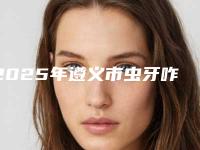 2025年遵义市虫牙咋治疗医院综合实力前十口碑排行名单收藏更新-遵义市虫牙咋治疗口腔医院