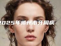 2025年郴州市牙周病激光治疗医院上榜清单前十佳权威公示-郴州市牙周病激光治疗口腔医院