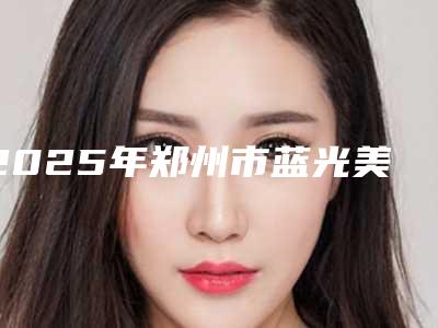 2025年郑州市蓝光美白牙齿医院综合实力前十名口碑排名哪些效果好-郑州市蓝光美白牙齿口腔医院