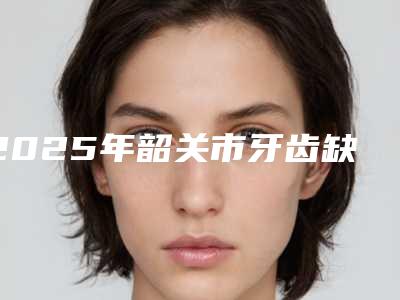 2025年韶关市牙齿缺损补牙收费标准性价比公布-韶关市牙齿缺损补牙价格是多少钱呢