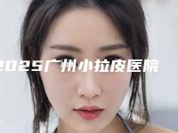 2025广州小拉皮医院排名丨壹加壹、天姿、韩妃等5家机构上榜