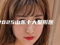 2025山东十大整形医院排名(山东前十名的整形医院)